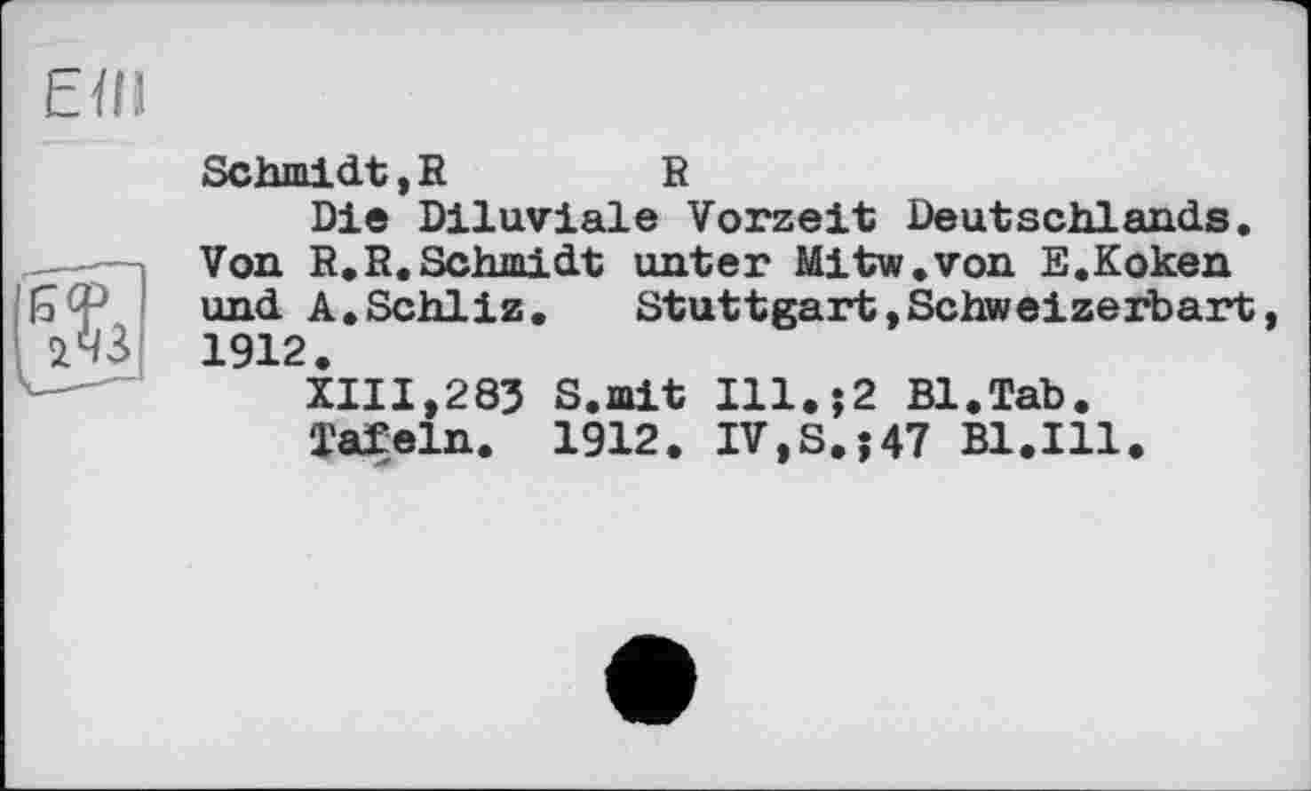 ﻿Schmidt, R	R
Die Diluviale Vorzeit Deutschlands. Von R.R.Schmidt unter Mitw.von E.Koken und A.Schliz. Stuttgart,Schweizerbart 1912.
XIII,283 S.mit Ill.$2 Bl.Tab.
Tafeln. 1912. IV,S.;47 Bl.Ill.